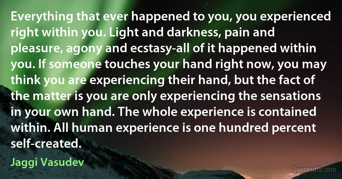 Everything that ever happened to you, you experienced right within you. Light and darkness, pain and pleasure, agony and ecstasy-all of it happened within you. If someone touches your hand right now, you may think you are experiencing their hand, but the fact of the matter is you are only experiencing the sensations in your own hand. The whole experience is contained within. All human experience is one hundred percent self-created. (Jaggi Vasudev)