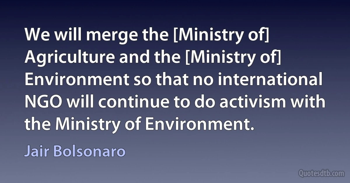 We will merge the [Ministry of] Agriculture and the [Ministry of] Environment so that no international NGO will continue to do activism with the Ministry of Environment. (Jair Bolsonaro)