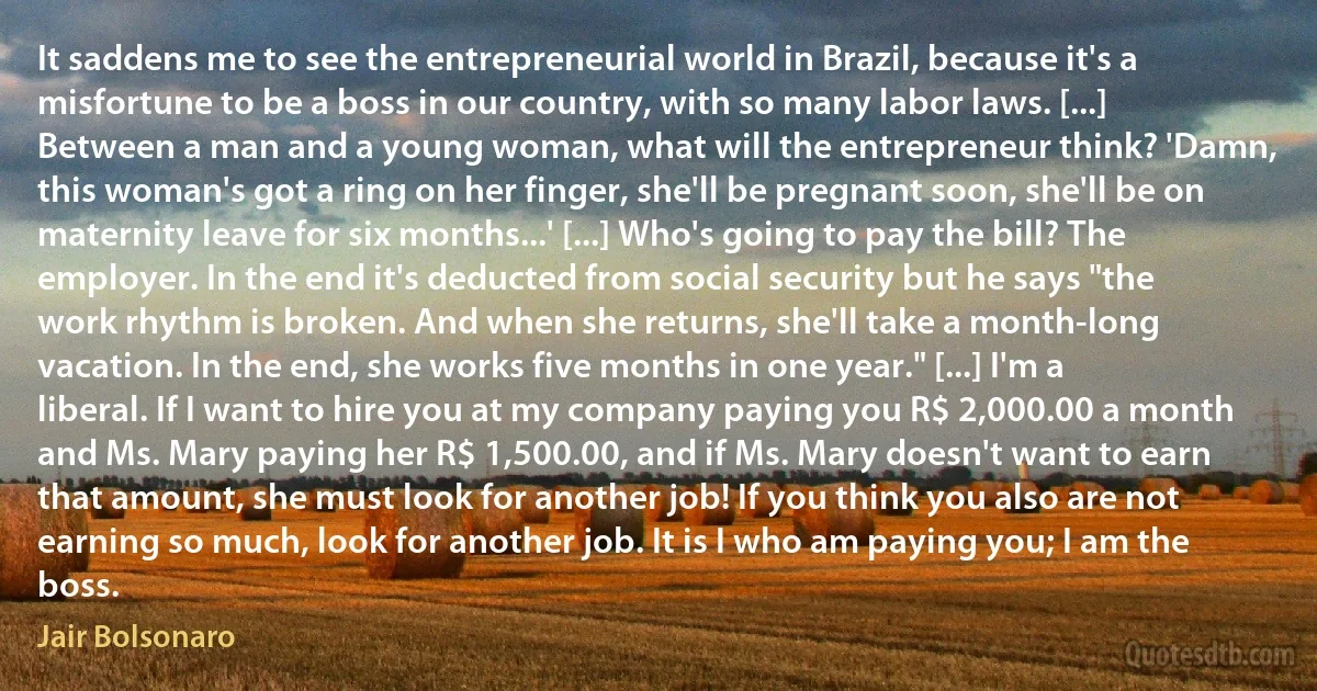 It saddens me to see the entrepreneurial world in Brazil, because it's a misfortune to be a boss in our country, with so many labor laws. [...] Between a man and a young woman, what will the entrepreneur think? 'Damn, this woman's got a ring on her finger, she'll be pregnant soon, she'll be on maternity leave for six months...' [...] Who's going to pay the bill? The employer. In the end it's deducted from social security but he says "the work rhythm is broken. And when she returns, she'll take a month-long vacation. In the end, she works five months in one year." [...] I'm a liberal. If I want to hire you at my company paying you R$ 2,000.00 a month and Ms. Mary paying her R$ 1,500.00, and if Ms. Mary doesn't want to earn that amount, she must look for another job! If you think you also are not earning so much, look for another job. It is I who am paying you; I am the boss. (Jair Bolsonaro)