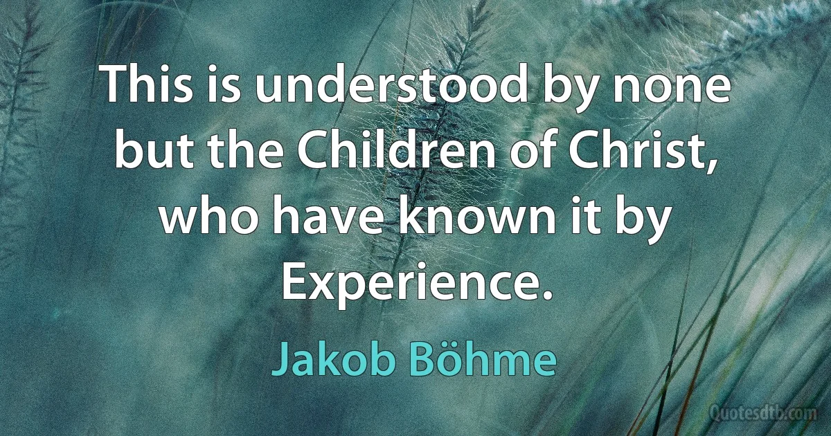 This is understood by none but the Children of Christ, who have known it by Experience. (Jakob Böhme)