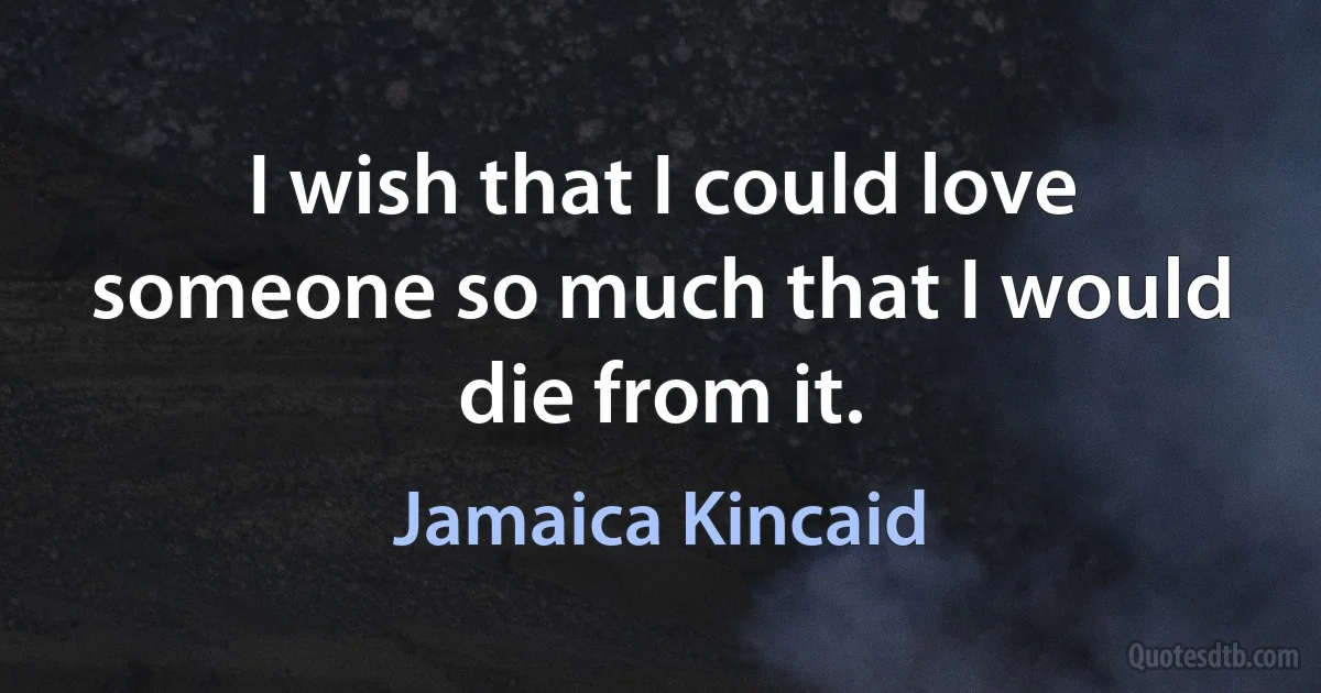 I wish that I could love someone so much that I would die from it. (Jamaica Kincaid)