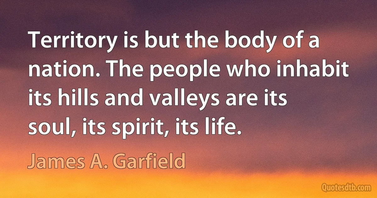 Territory is but the body of a nation. The people who inhabit its hills and valleys are its soul, its spirit, its life. (James A. Garfield)