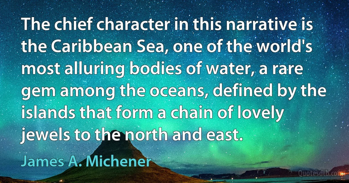 The chief character in this narrative is the Caribbean Sea, one of the world's most alluring bodies of water, a rare gem among the oceans, defined by the islands that form a chain of lovely jewels to the north and east. (James A. Michener)