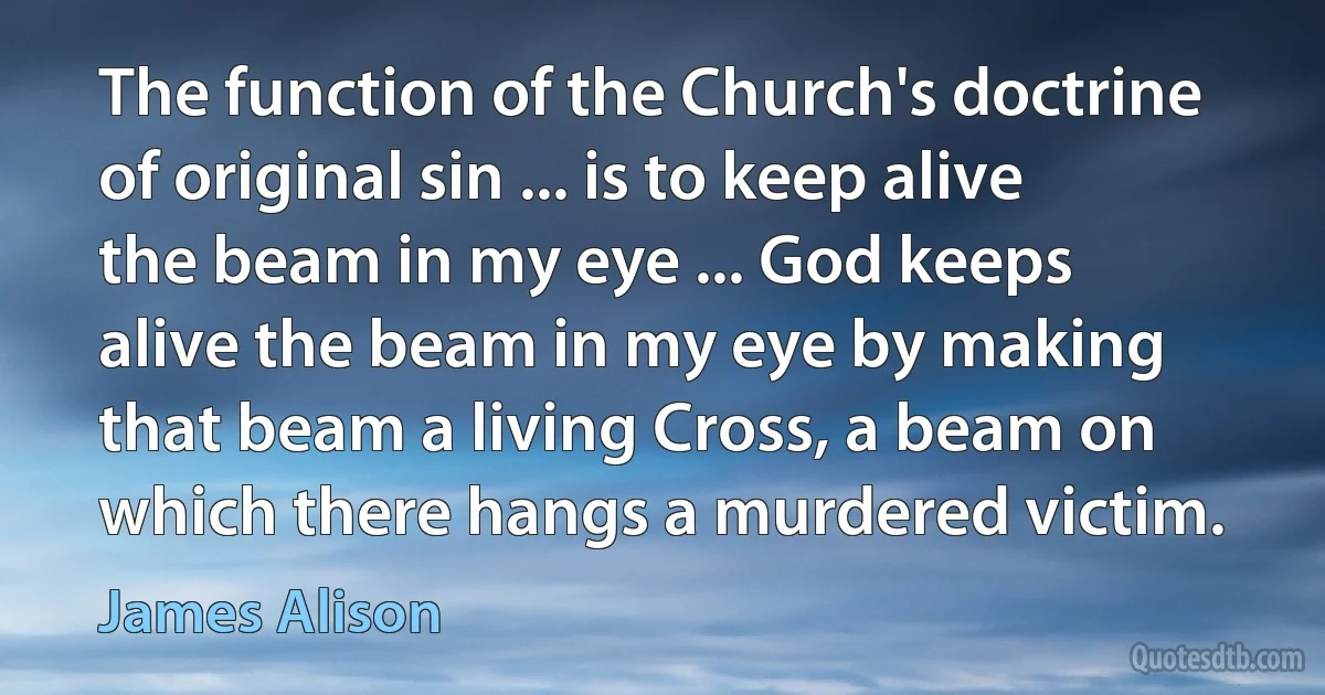 The function of the Church's doctrine of original sin ... is to keep alive the beam in my eye ... God keeps alive the beam in my eye by making that beam a living Cross, a beam on which there hangs a murdered victim. (James Alison)