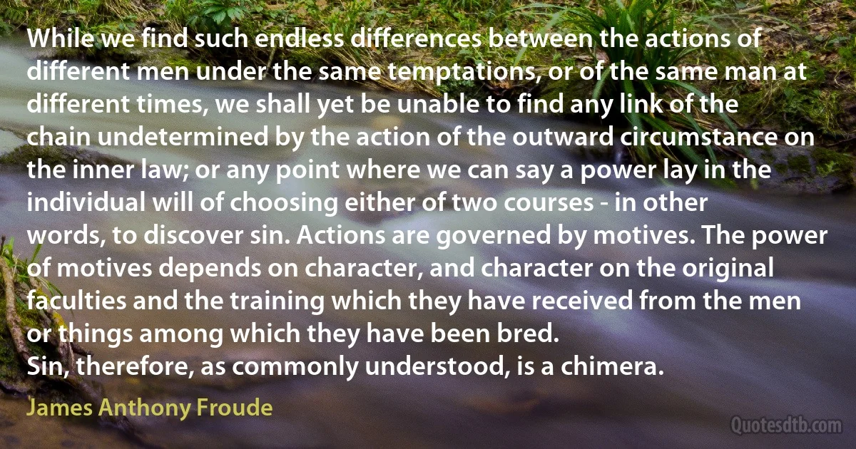 While we find such endless differences between the actions of different men under the same temptations, or of the same man at different times, we shall yet be unable to find any link of the chain undetermined by the action of the outward circumstance on the inner law; or any point where we can say a power lay in the individual will of choosing either of two courses - in other words, to discover sin. Actions are governed by motives. The power of motives depends on character, and character on the original faculties and the training which they have received from the men or things among which they have been bred.
Sin, therefore, as commonly understood, is a chimera. (James Anthony Froude)