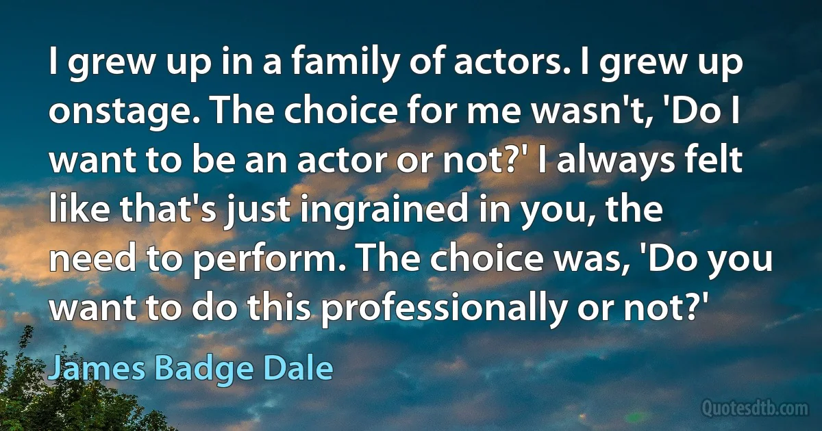 I grew up in a family of actors. I grew up onstage. The choice for me wasn't, 'Do I want to be an actor or not?' I always felt like that's just ingrained in you, the need to perform. The choice was, 'Do you want to do this professionally or not?' (James Badge Dale)