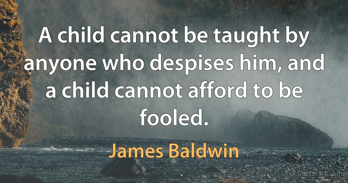 A child cannot be taught by anyone who despises him, and a child cannot afford to be fooled. (James Baldwin)