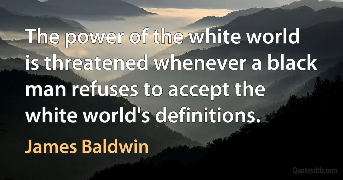 The power of the white world is threatened whenever a black man refuses to accept the white world's definitions. (James Baldwin)