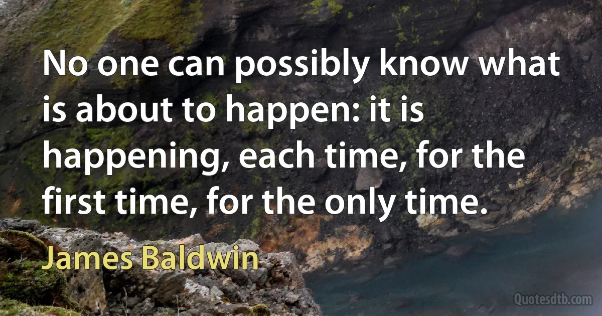 No one can possibly know what is about to happen: it is happening, each time, for the first time, for the only time. (James Baldwin)