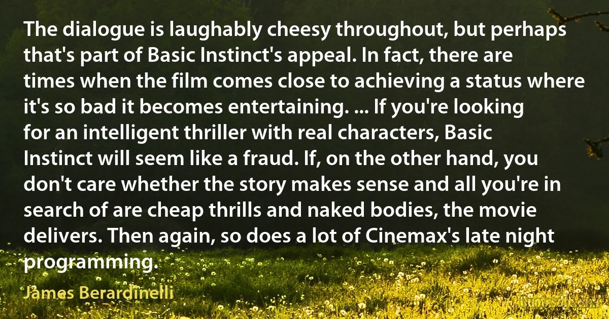 The dialogue is laughably cheesy throughout, but perhaps that's part of Basic Instinct's appeal. In fact, there are times when the film comes close to achieving a status where it's so bad it becomes entertaining. ... If you're looking for an intelligent thriller with real characters, Basic Instinct will seem like a fraud. If, on the other hand, you don't care whether the story makes sense and all you're in search of are cheap thrills and naked bodies, the movie delivers. Then again, so does a lot of Cinemax's late night programming. (James Berardinelli)