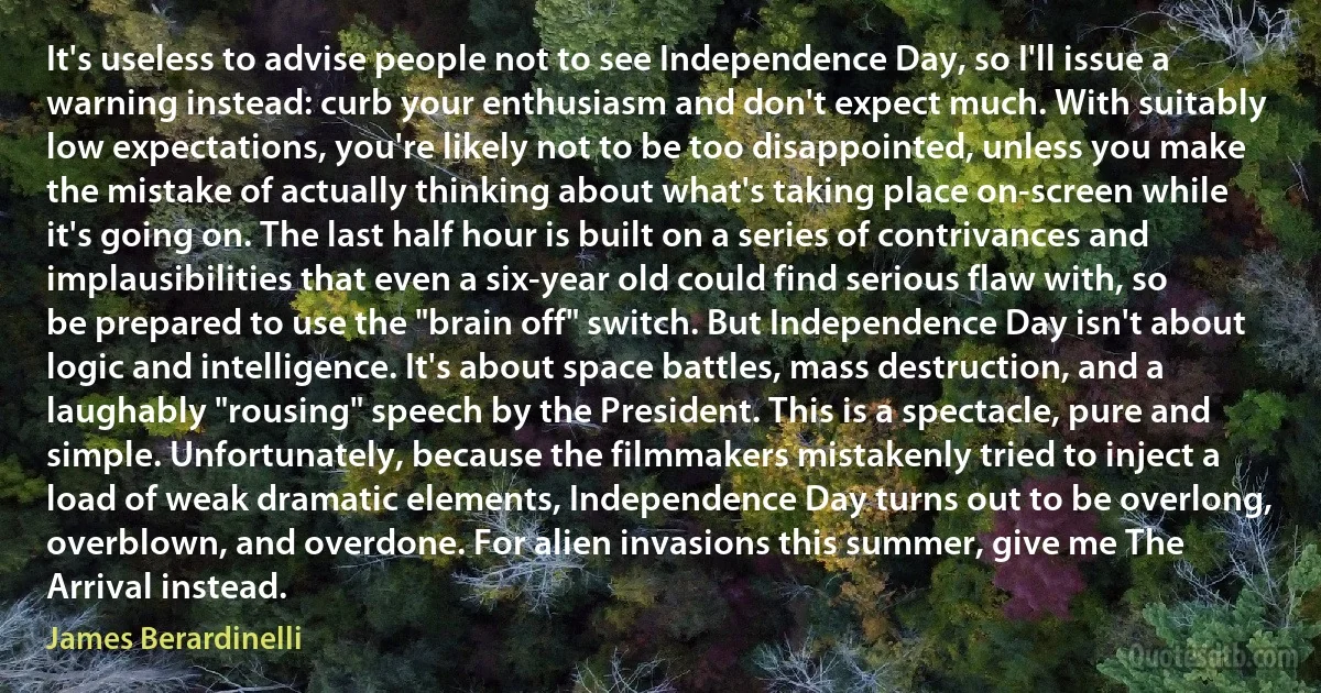 It's useless to advise people not to see Independence Day, so I'll issue a warning instead: curb your enthusiasm and don't expect much. With suitably low expectations, you're likely not to be too disappointed, unless you make the mistake of actually thinking about what's taking place on-screen while it's going on. The last half hour is built on a series of contrivances and implausibilities that even a six-year old could find serious flaw with, so be prepared to use the "brain off" switch. But Independence Day isn't about logic and intelligence. It's about space battles, mass destruction, and a laughably "rousing" speech by the President. This is a spectacle, pure and simple. Unfortunately, because the filmmakers mistakenly tried to inject a load of weak dramatic elements, Independence Day turns out to be overlong, overblown, and overdone. For alien invasions this summer, give me The Arrival instead. (James Berardinelli)