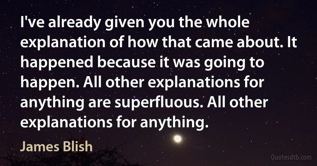 I've already given you the whole explanation of how that came about. It happened because it was going to happen. All other explanations for anything are superfluous. All other explanations for anything. (James Blish)