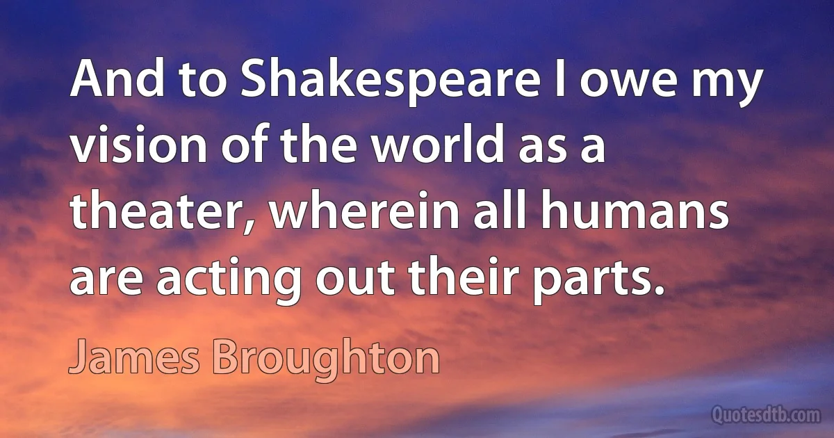 And to Shakespeare I owe my vision of the world as a theater, wherein all humans are acting out their parts. (James Broughton)