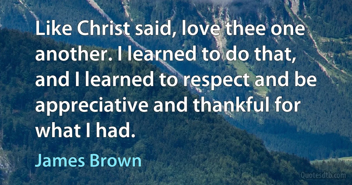 Like Christ said, love thee one another. I learned to do that, and I learned to respect and be appreciative and thankful for what I had. (James Brown)