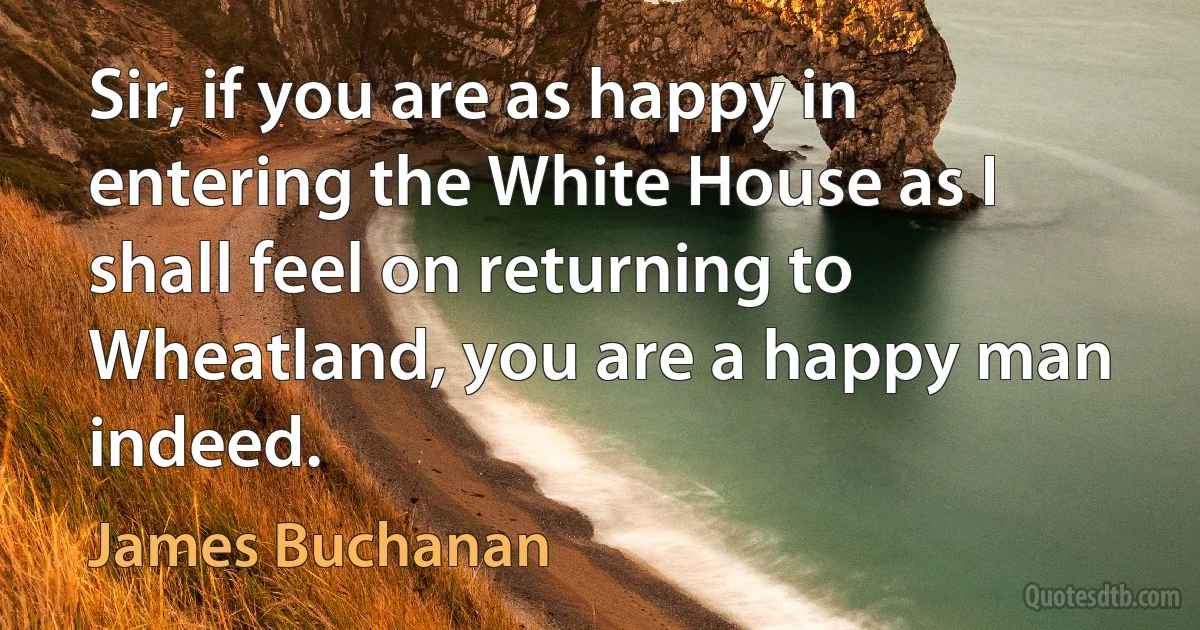 Sir, if you are as happy in entering the White House as I shall feel on returning to Wheatland, you are a happy man indeed. (James Buchanan)