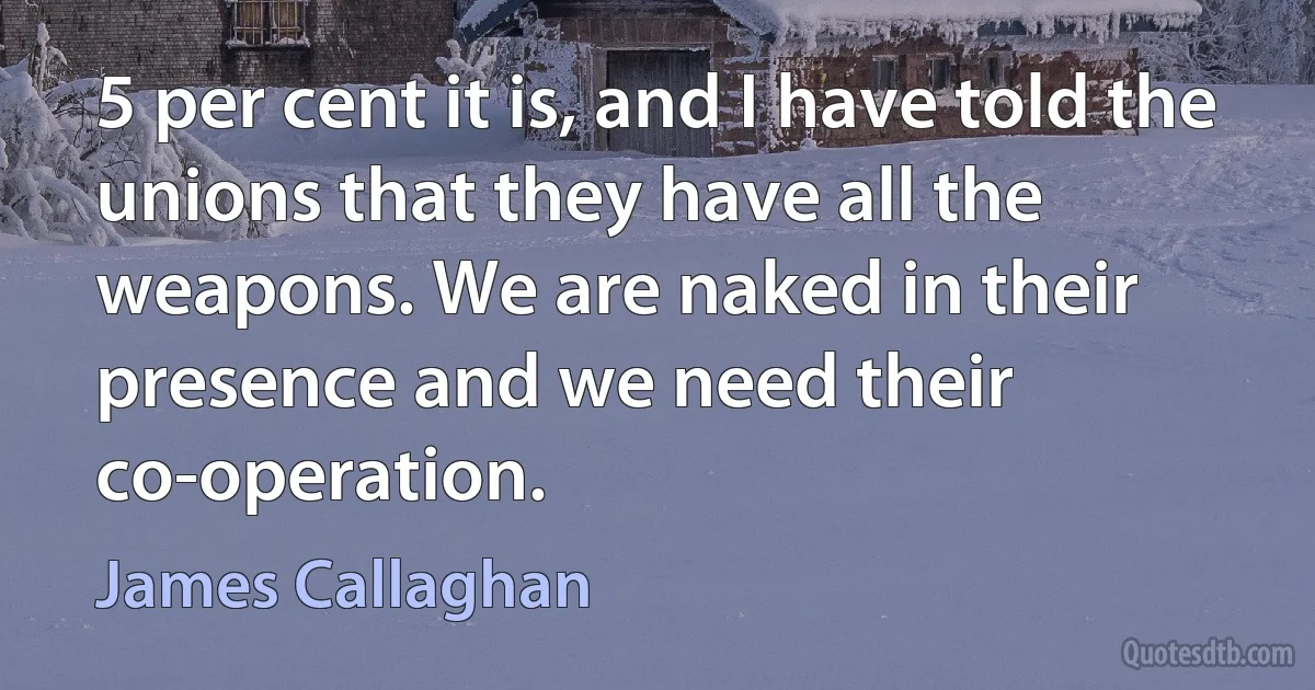 5 per cent it is, and I have told the unions that they have all the weapons. We are naked in their presence and we need their co-operation. (James Callaghan)