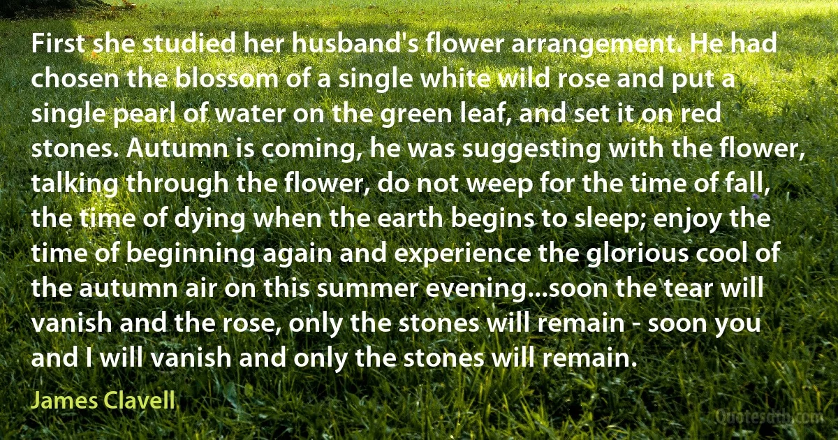 First she studied her husband's flower arrangement. He had chosen the blossom of a single white wild rose and put a single pearl of water on the green leaf, and set it on red stones. Autumn is coming, he was suggesting with the flower, talking through the flower, do not weep for the time of fall, the time of dying when the earth begins to sleep; enjoy the time of beginning again and experience the glorious cool of the autumn air on this summer evening...soon the tear will vanish and the rose, only the stones will remain - soon you and I will vanish and only the stones will remain. (James Clavell)