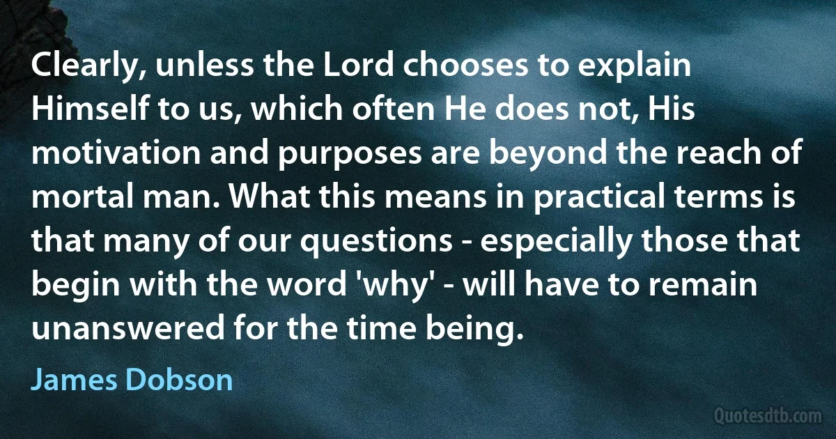 Clearly, unless the Lord chooses to explain Himself to us, which often He does not, His motivation and purposes are beyond the reach of mortal man. What this means in practical terms is that many of our questions - especially those that begin with the word 'why' - will have to remain unanswered for the time being. (James Dobson)