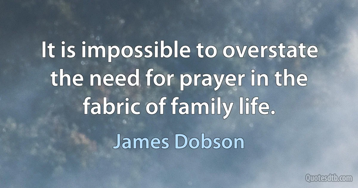 It is impossible to overstate the need for prayer in the fabric of family life. (James Dobson)