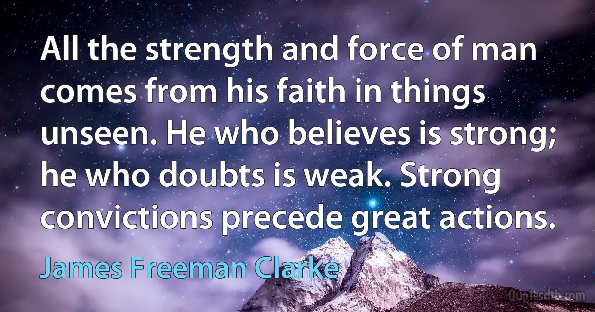 All the strength and force of man comes from his faith in things unseen. He who believes is strong; he who doubts is weak. Strong convictions precede great actions. (James Freeman Clarke)