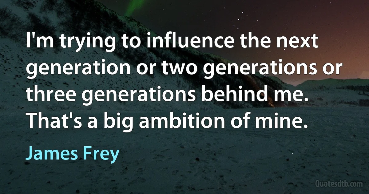 I'm trying to influence the next generation or two generations or three generations behind me. That's a big ambition of mine. (James Frey)