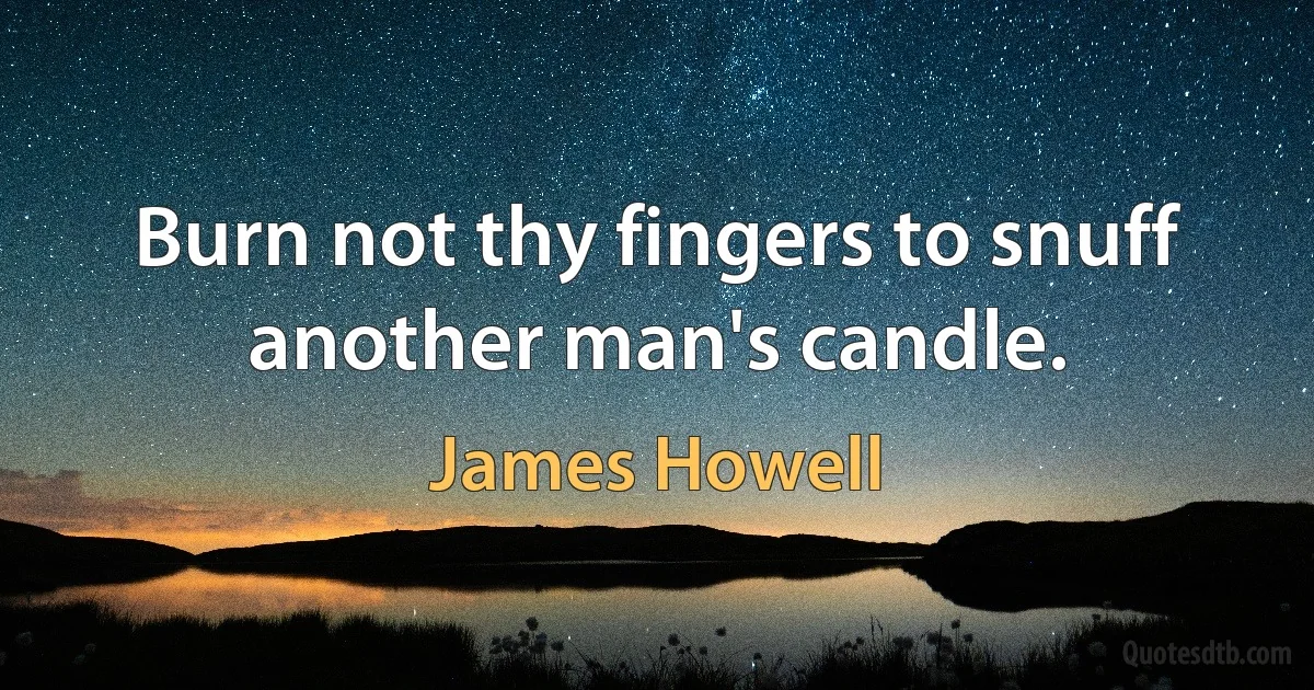 Burn not thy fingers to snuff another man's candle. (James Howell)