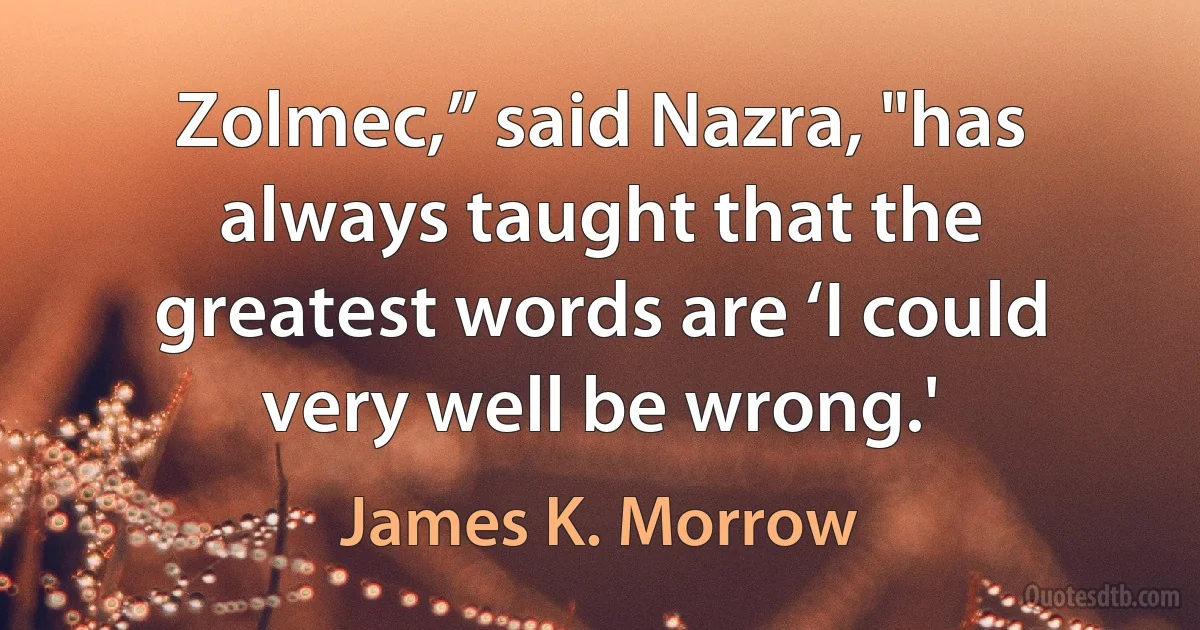 Zolmec,” said Nazra, "has always taught that the greatest words are ‘I could very well be wrong.' (James K. Morrow)