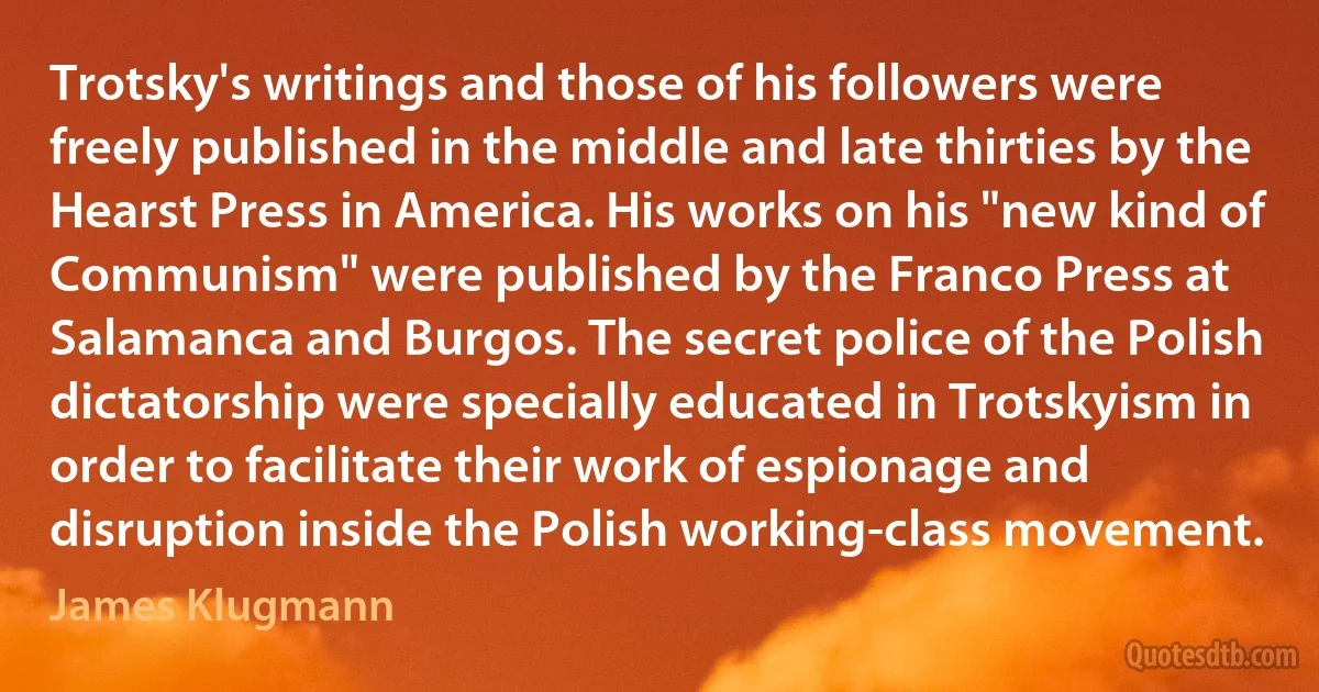 Trotsky's writings and those of his followers were freely published in the middle and late thirties by the Hearst Press in America. His works on his "new kind of Communism" were published by the Franco Press at Salamanca and Burgos. The secret police of the Polish dictatorship were specially educated in Trotskyism in order to facilitate their work of espionage and disruption inside the Polish working-class movement. (James Klugmann)