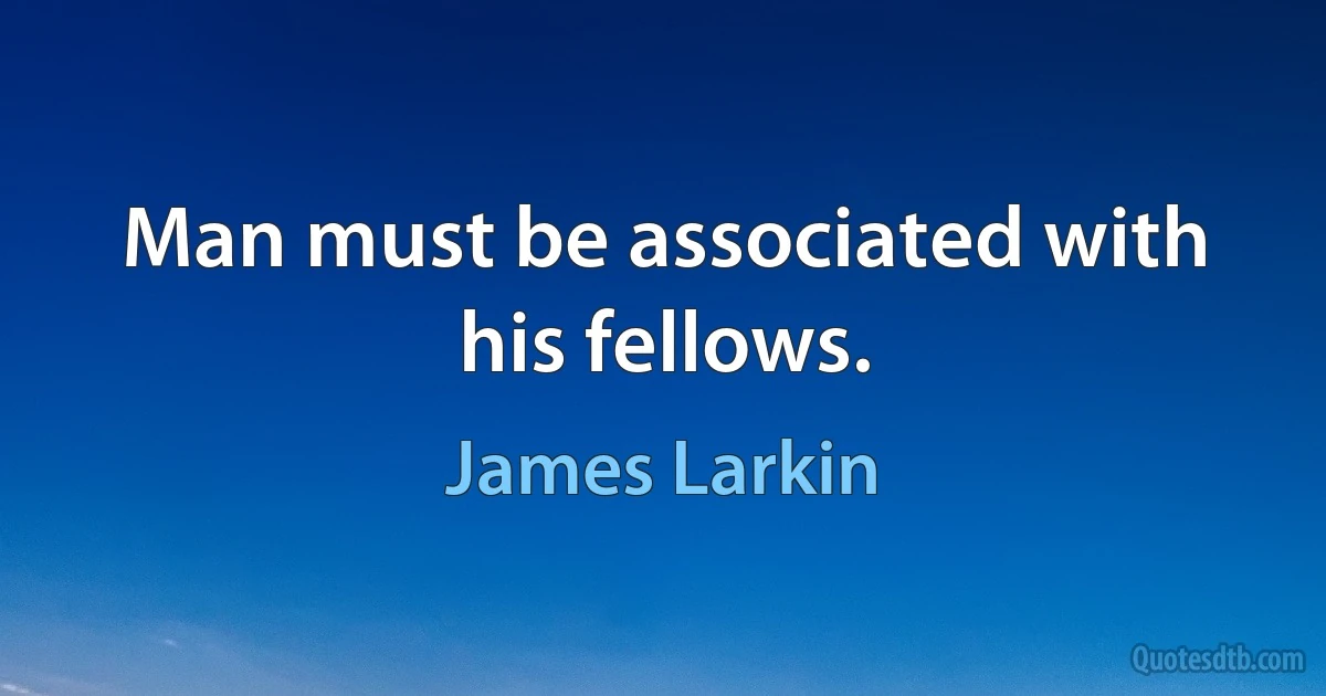 Man must be associated with his fellows. (James Larkin)