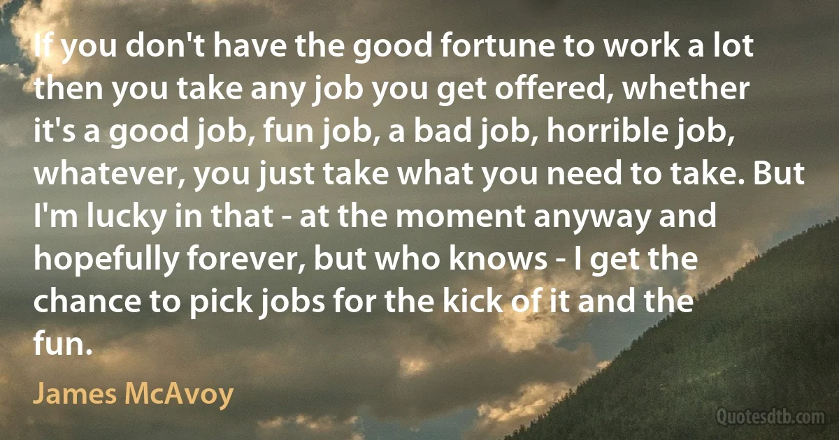 If you don't have the good fortune to work a lot then you take any job you get offered, whether it's a good job, fun job, a bad job, horrible job, whatever, you just take what you need to take. But I'm lucky in that - at the moment anyway and hopefully forever, but who knows - I get the chance to pick jobs for the kick of it and the fun. (James McAvoy)