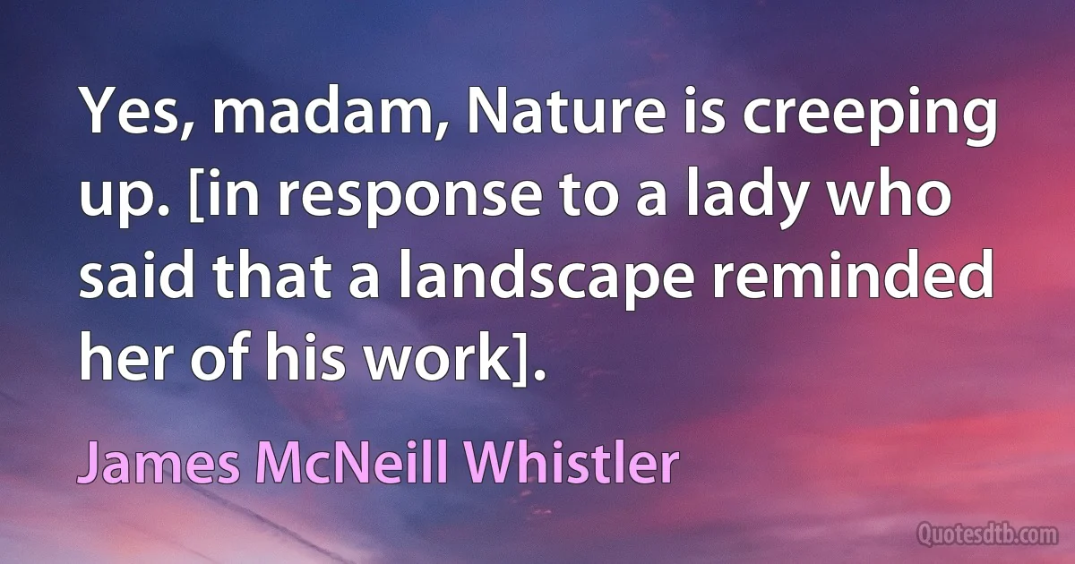 Yes, madam, Nature is creeping up. [in response to a lady who said that a landscape reminded her of his work]. (James McNeill Whistler)