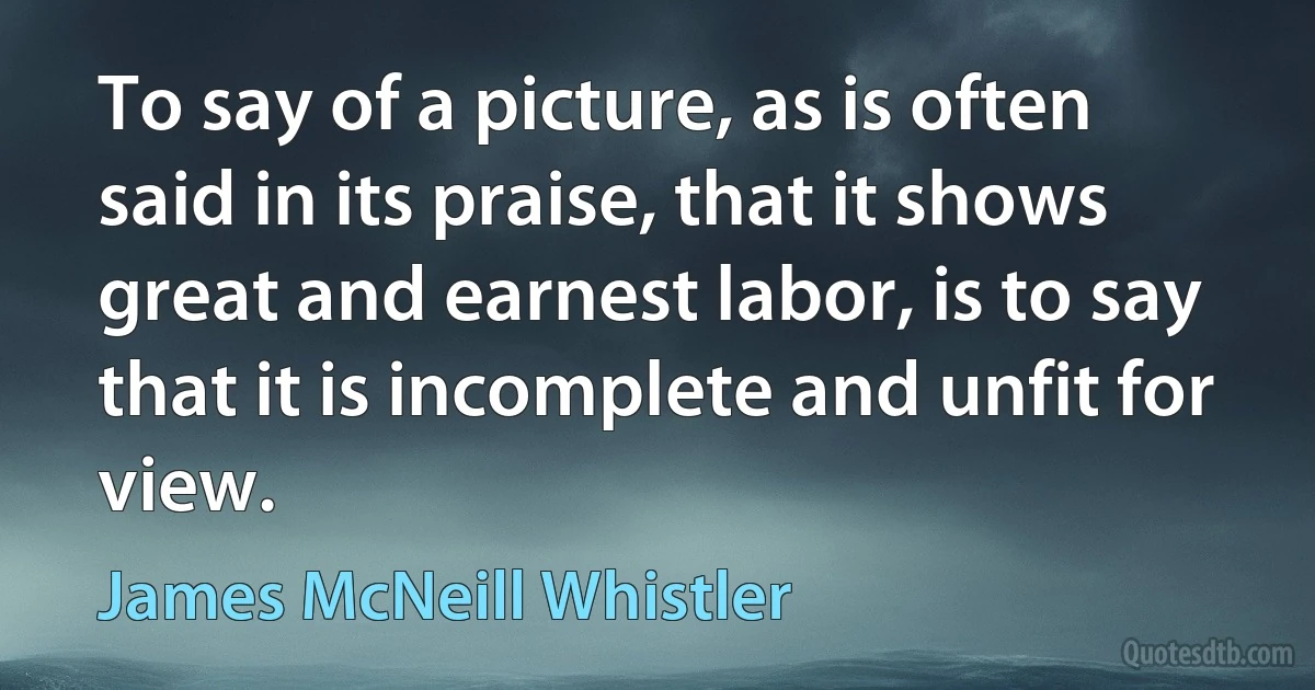 To say of a picture, as is often said in its praise, that it shows great and earnest labor, is to say that it is incomplete and unfit for view. (James McNeill Whistler)