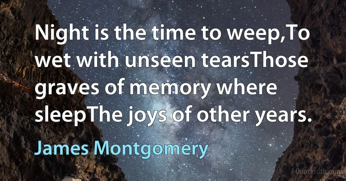 Night is the time to weep,To wet with unseen tearsThose graves of memory where sleepThe joys of other years. (James Montgomery)