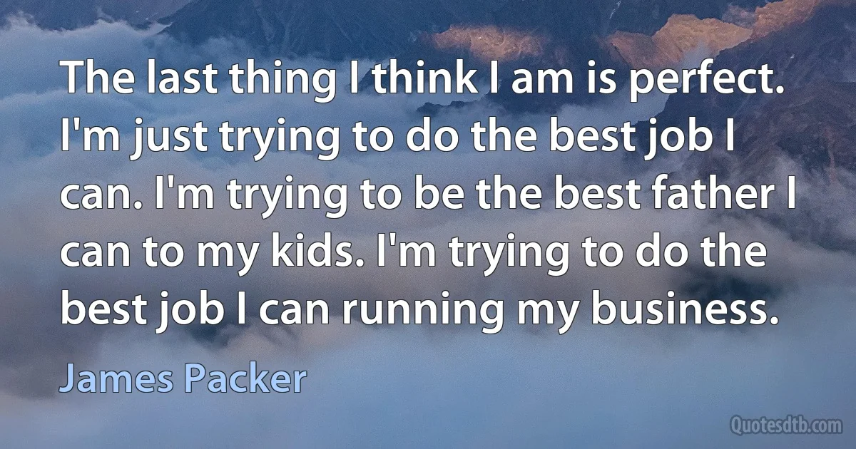 The last thing I think I am is perfect. I'm just trying to do the best job I can. I'm trying to be the best father I can to my kids. I'm trying to do the best job I can running my business. (James Packer)