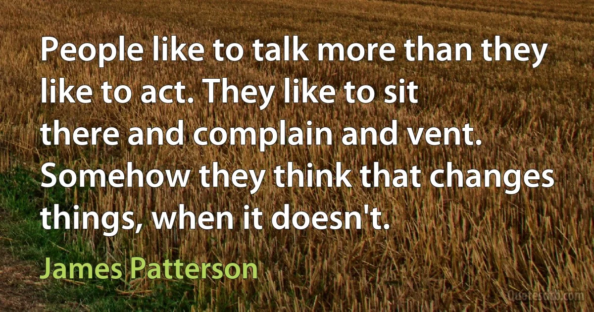 People like to talk more than they like to act. They like to sit there and complain and vent. Somehow they think that changes things, when it doesn't. (James Patterson)