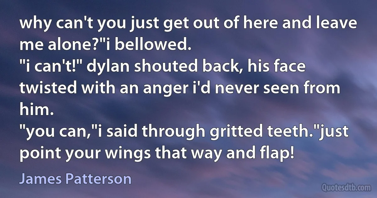 why can't you just get out of here and leave me alone?"i bellowed.
"i can't!" dylan shouted back, his face twisted with an anger i'd never seen from him.
"you can,"i said through gritted teeth."just point your wings that way and flap! (James Patterson)