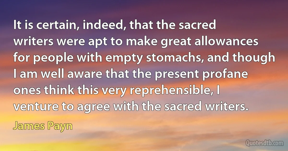 It is certain, indeed, that the sacred writers were apt to make great allowances for people with empty stomachs, and though I am well aware that the present profane ones think this very reprehensible, I venture to agree with the sacred writers. (James Payn)