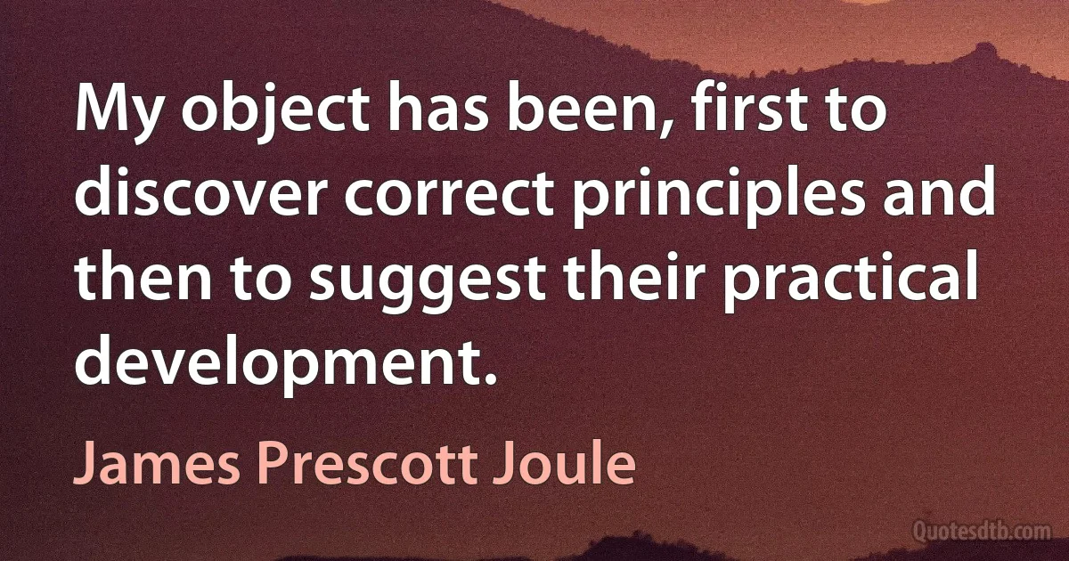 My object has been, first to discover correct principles and then to suggest their practical development. (James Prescott Joule)