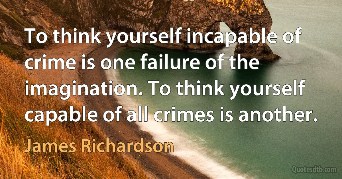 To think yourself incapable of crime is one failure of the imagination. To think yourself capable of all crimes is another. (James Richardson)