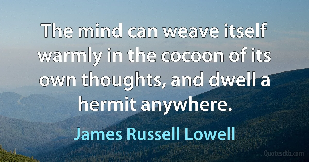 The mind can weave itself warmly in the cocoon of its own thoughts, and dwell a hermit anywhere. (James Russell Lowell)