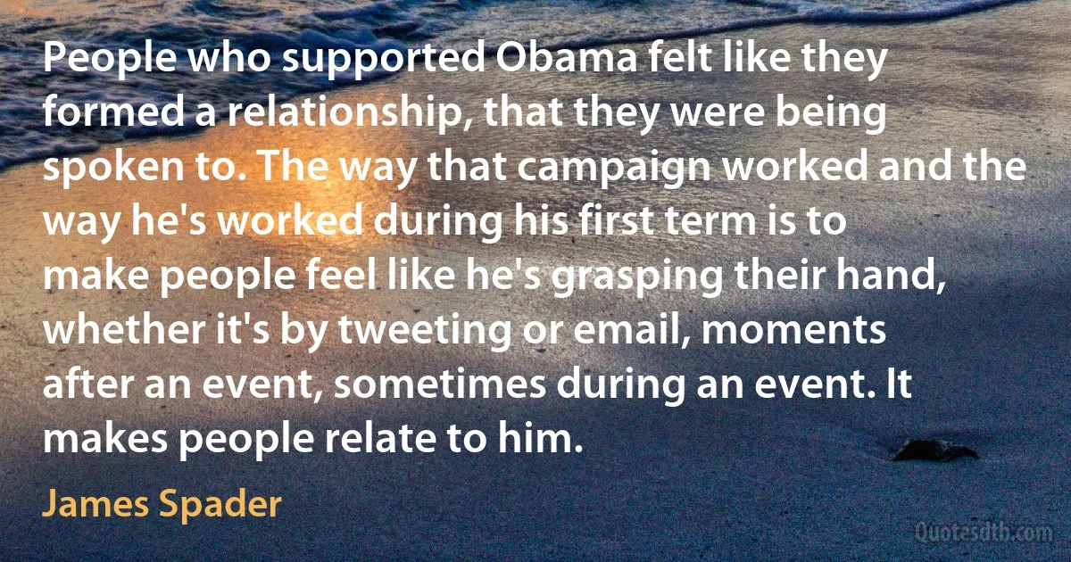 People who supported Obama felt like they formed a relationship, that they were being spoken to. The way that campaign worked and the way he's worked during his first term is to make people feel like he's grasping their hand, whether it's by tweeting or email, moments after an event, sometimes during an event. It makes people relate to him. (James Spader)