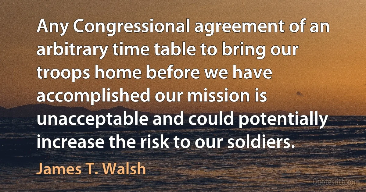 Any Congressional agreement of an arbitrary time table to bring our troops home before we have accomplished our mission is unacceptable and could potentially increase the risk to our soldiers. (James T. Walsh)