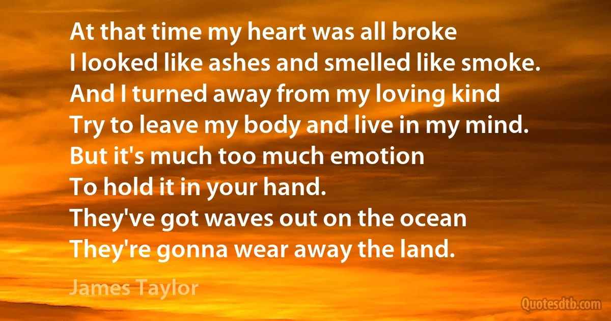 At that time my heart was all broke
I looked like ashes and smelled like smoke.
And I turned away from my loving kind
Try to leave my body and live in my mind.
But it's much too much emotion
To hold it in your hand.
They've got waves out on the ocean
They're gonna wear away the land. (James Taylor)