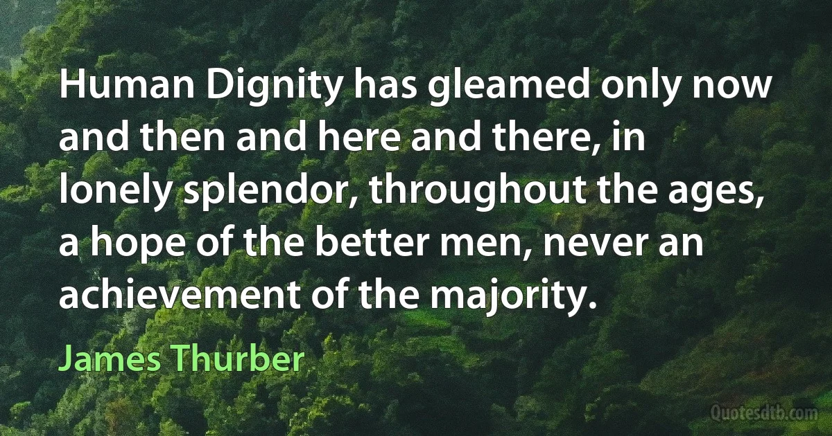 Human Dignity has gleamed only now and then and here and there, in lonely splendor, throughout the ages, a hope of the better men, never an achievement of the majority. (James Thurber)