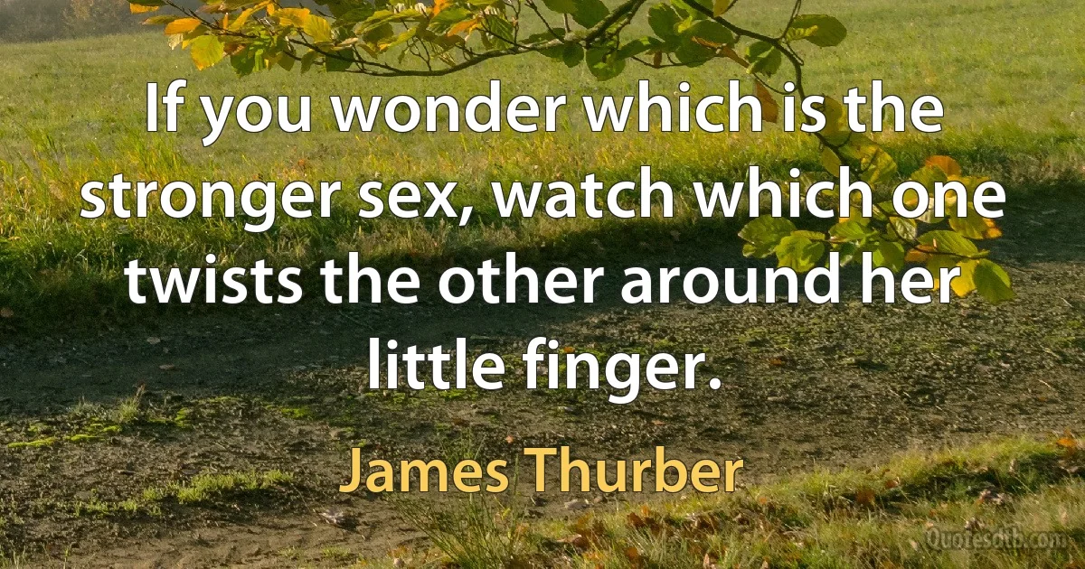 If you wonder which is the stronger sex, watch which one twists the other around her little finger. (James Thurber)