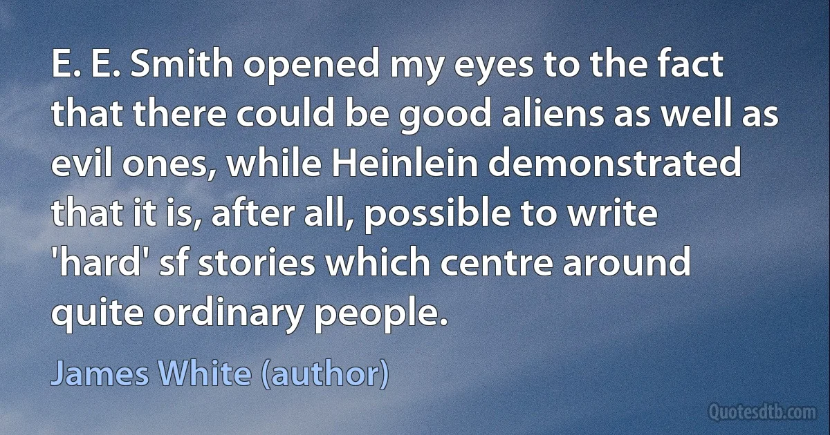 E. E. Smith opened my eyes to the fact that there could be good aliens as well as evil ones, while Heinlein demonstrated that it is, after all, possible to write 'hard' sf stories which centre around quite ordinary people. (James White (author))