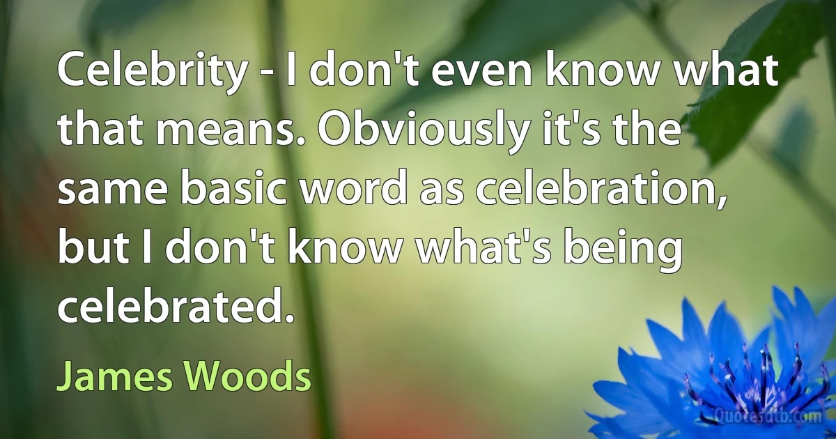 Celebrity - I don't even know what that means. Obviously it's the same basic word as celebration, but I don't know what's being celebrated. (James Woods)