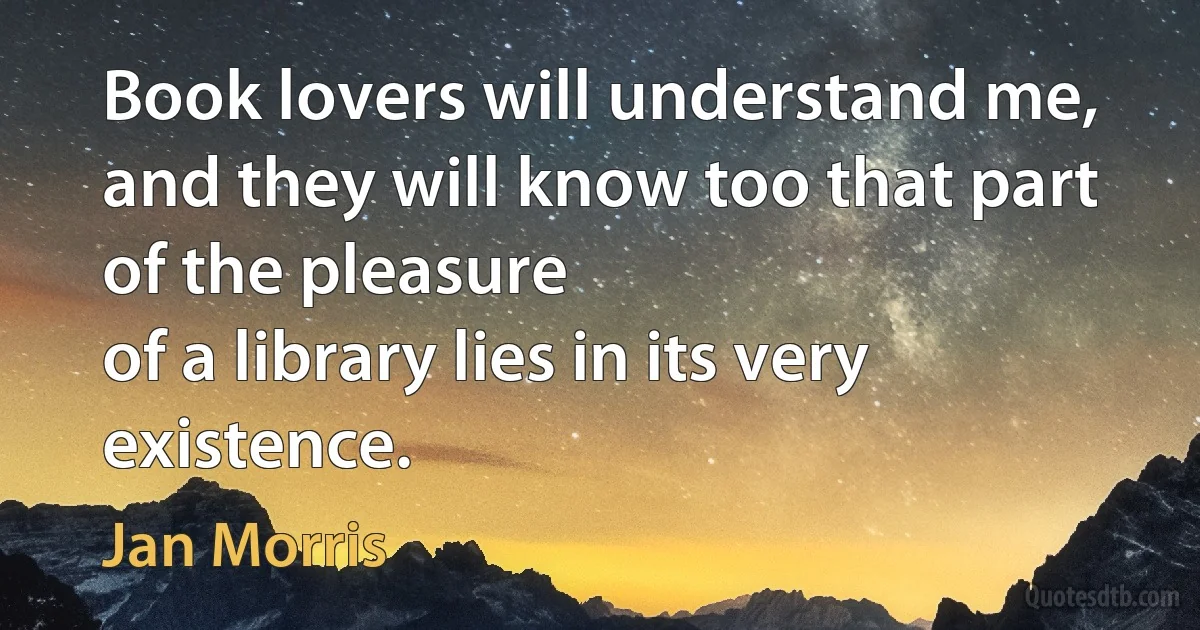 Book lovers will understand me,
and they will know too that part of the pleasure
of a library lies in its very existence. (Jan Morris)