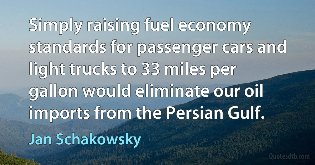 Simply raising fuel economy standards for passenger cars and light trucks to 33 miles per gallon would eliminate our oil imports from the Persian Gulf. (Jan Schakowsky)