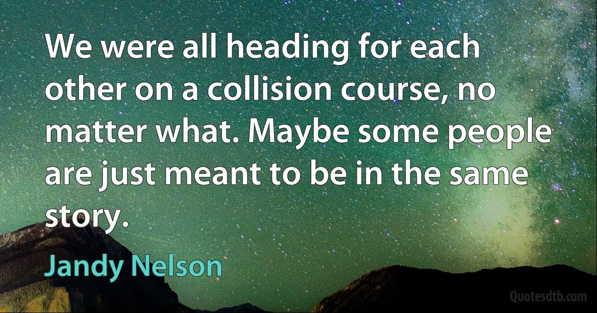 We were all heading for each other on a collision course, no matter what. Maybe some people are just meant to be in the same story. (Jandy Nelson)